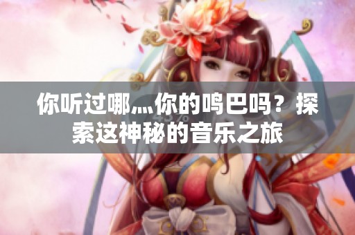 你听过哪灬你的鸣巴吗？探索这神秘的音乐之旅