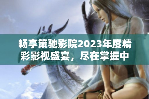 畅享策驰影院2023年度精彩影视盛宴，尽在掌握中
