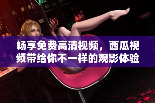 畅享免费高清视频，西瓜视频带给你不一样的观影体验