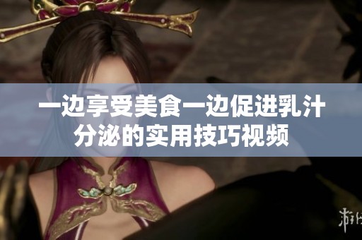 一边享受美食一边促进乳汁分泌的实用技巧视频