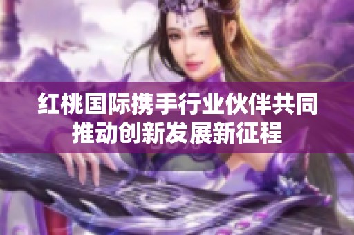 红桃国际携手行业伙伴共同推动创新发展新征程