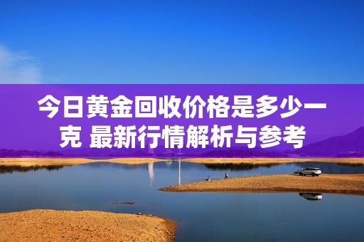 今日黄金回收价格是多少一克 最新行情解析与参考