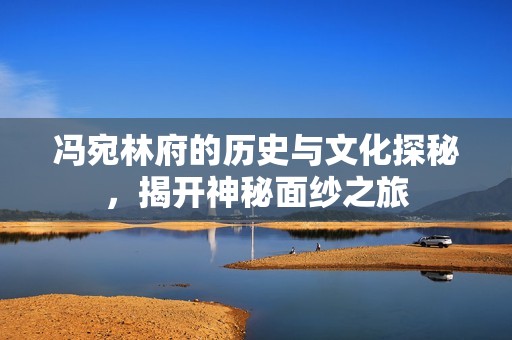 冯宛林府的历史与文化探秘，揭开神秘面纱之旅