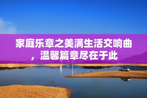 家庭乐章之美满生活交响曲，温馨篇章尽在于此