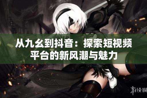 从九幺到抖音：探索短视频平台的新风潮与魅力