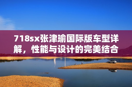 718sx张津瑜国际版车型详解，性能与设计的完美结合