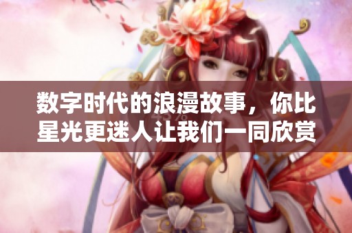 数字时代的浪漫故事，你比星光更迷人让我们一同欣赏