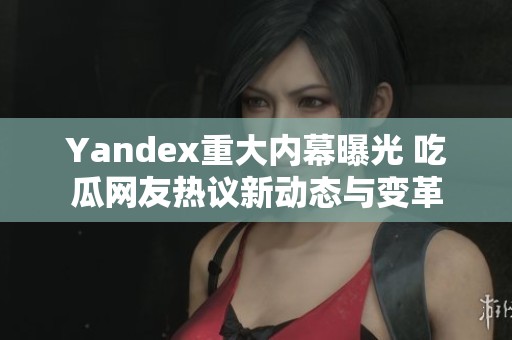 Yandex重大内幕曝光 吃瓜网友热议新动态与变革