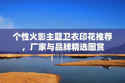 个性火影主题卫衣印花推荐，厂家与品牌精选图赏