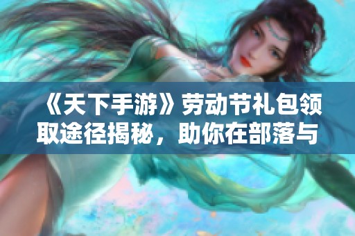 《天下手游》劳动节礼包领取途径揭秘，助你在部落与弯刀中大展宏图