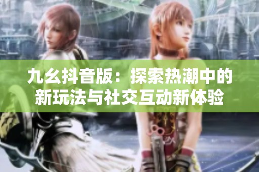 九幺抖音版：探索热潮中的新玩法与社交互动新体验