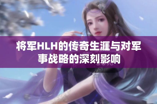 将军HLH的传奇生涯与对军事战略的深刻影响