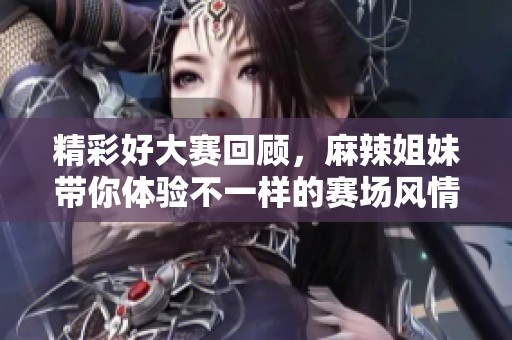精彩好大赛回顾，麻辣姐妹带你体验不一样的赛场风情