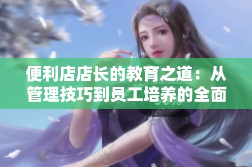 便利店店长的教育之道：从管理技巧到员工培养的全面探讨