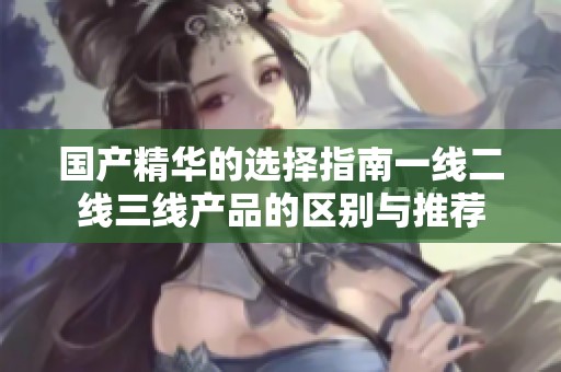 国产精华的选择指南一线二线三线产品的区别与推荐