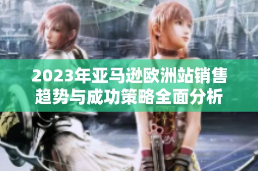 2023年亚马逊欧洲站销售趋势与成功策略全面分析