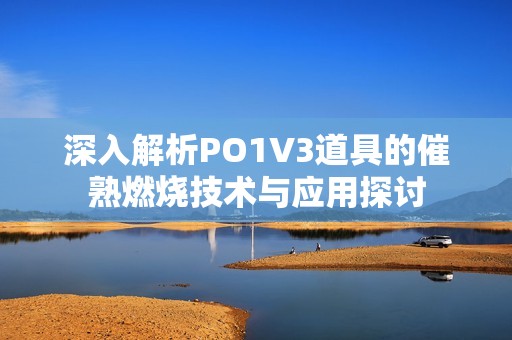 深入解析PO1V3道具的催熟燃烧技术与应用探讨