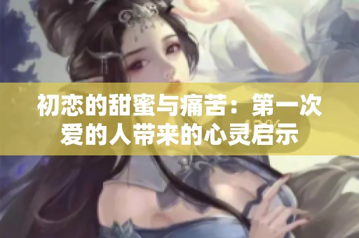 初恋的甜蜜与痛苦：第一次爱的人带来的心灵启示
