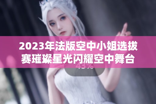2023年法版空中小姐选拔赛璀璨星光闪耀空中舞台