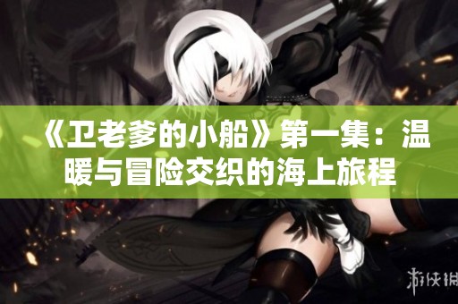 《卫老爹的小船》第一集：温暖与冒险交织的海上旅程
