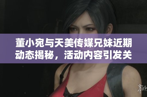 董小宛与天美传媒兄妹近期动态揭秘，活动内容引发关注