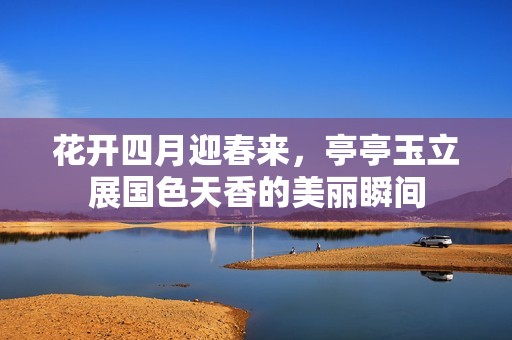 花开四月迎春来，亭亭玉立展国色天香的美丽瞬间