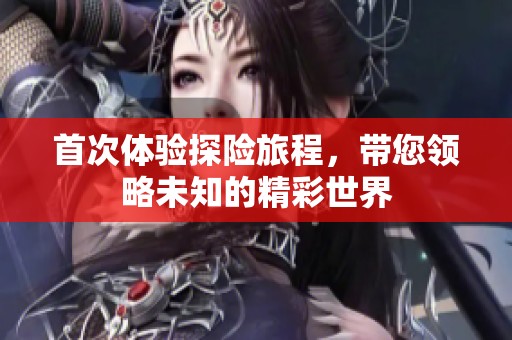 首次体验探险旅程，带您领略未知的精彩世界