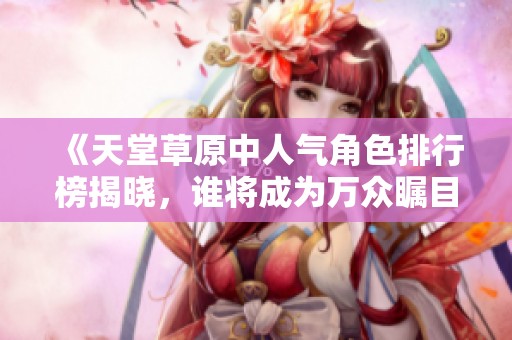 《天堂草原中人气角色排行榜揭晓，谁将成为万众瞩目的明星》