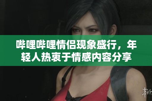 哔哩哔哩情侣现象盛行，年轻人热衷于情感内容分享