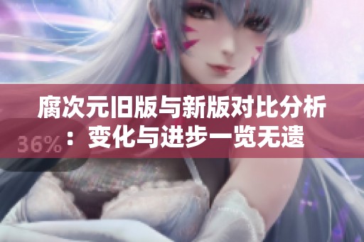 腐次元旧版与新版对比分析：变化与进步一览无遗