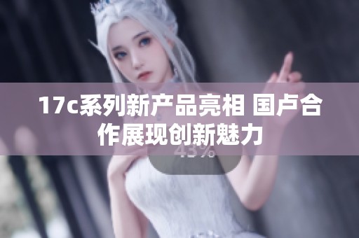 17c系列新产品亮相 国卢合作展现创新魅力