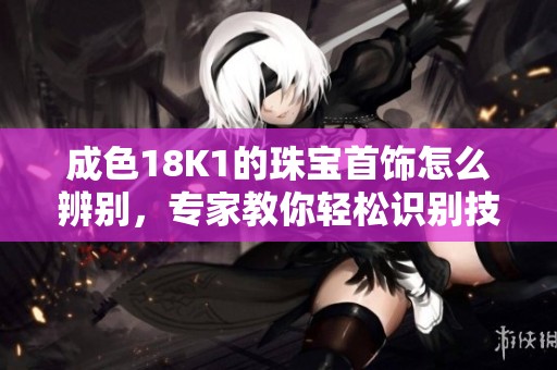 成色18K1的珠宝首饰怎么辨别，专家教你轻松识别技巧