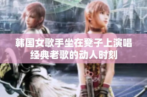 韩国女歌手坐在凳子上演唱经典老歌的动人时刻