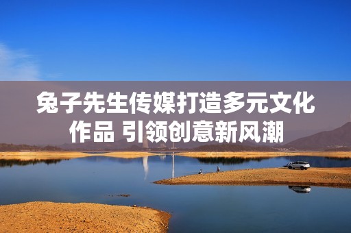兔子先生传媒打造多元文化作品 引领创意新风潮