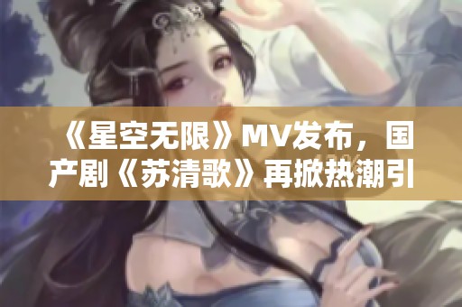 《星空无限》MV发布，国产剧《苏清歌》再掀热潮引发关注