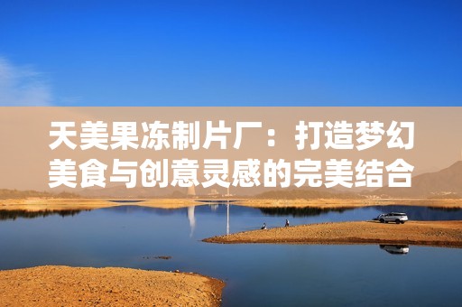 天美果冻制片厂：打造梦幻美食与创意灵感的完美结合