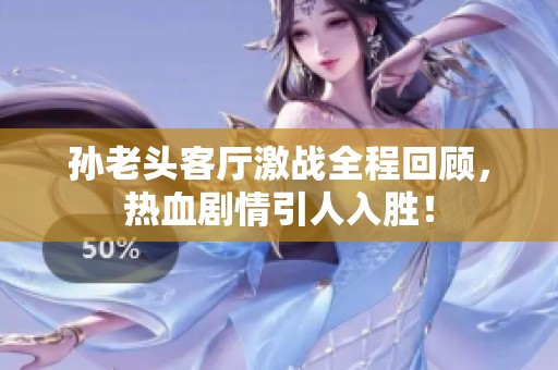 孙老头客厅激战全程回顾，热血剧情引人入胜！