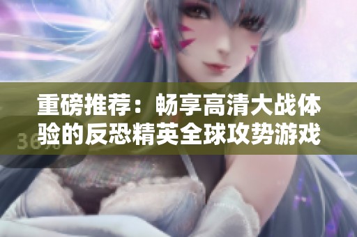 重磅推荐：畅享高清大战体验的反恐精英全球攻势游戏攻略