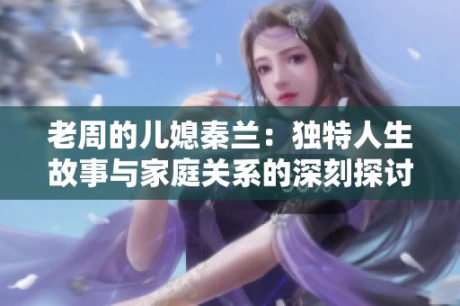 老周的儿媳秦兰：独特人生故事与家庭关系的深刻探讨
