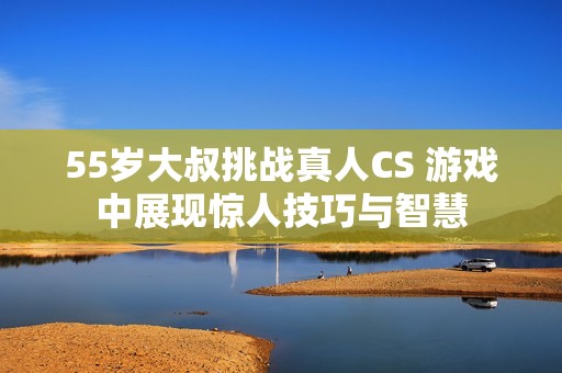 55岁大叔挑战真人CS 游戏中展现惊人技巧与智慧
