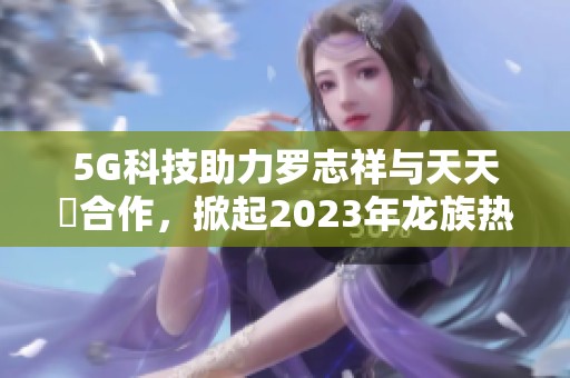 5G科技助力罗志祥与天天奭合作，掀起2023年龙族热潮