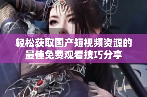 轻松获取国产短视频资源的最佳免费观看技巧分享