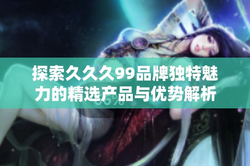 探索久久久99品牌独特魅力的精选产品与优势解析