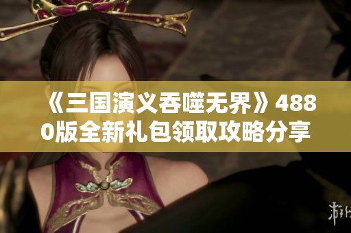 《三国演义吞噬无界》4880版全新礼包领取攻略分享