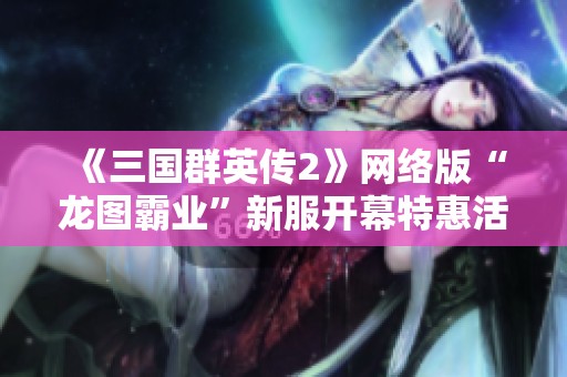 《三国群英传2》网络版“龙图霸业”新服开幕特惠活动全面启动