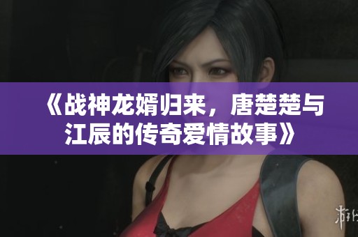 《战神龙婿归来，唐楚楚与江辰的传奇爱情故事》