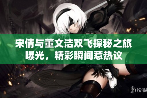 宋倩与董文洁双飞探秘之旅曝光，精彩瞬间惹热议