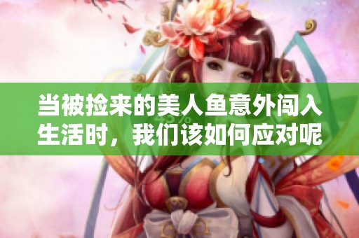 当被捡来的美人鱼意外闯入生活时，我们该如何应对呢