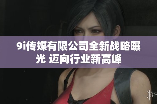 9i传媒有限公司全新战略曝光 迈向行业新高峰