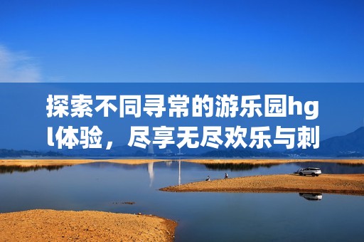 探索不同寻常的游乐园hgl体验，尽享无尽欢乐与刺激